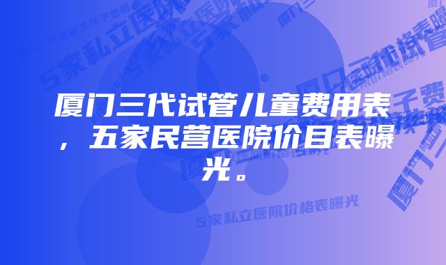 厦门三代试管儿童费用表，五家民营医院价目表曝光。