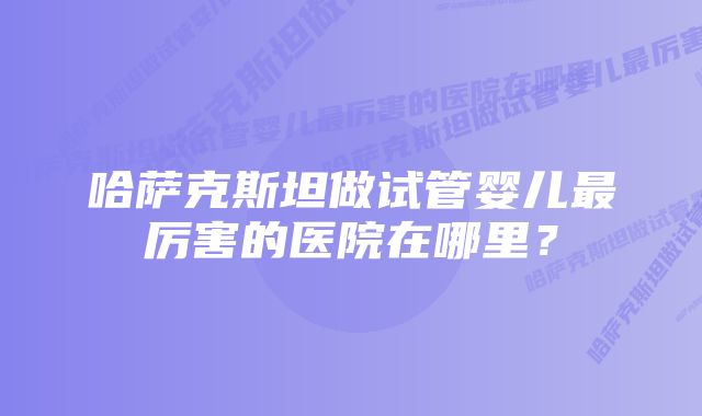 哈萨克斯坦做试管婴儿最厉害的医院在哪里？