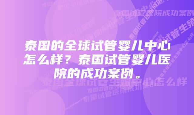 泰国的全球试管婴儿中心怎么样？泰国试管婴儿医院的成功案例。