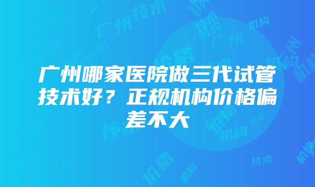 广州哪家医院做三代试管技术好？正规机构价格偏差不大