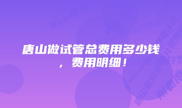 唐山做试管总费用多少钱，费用明细！