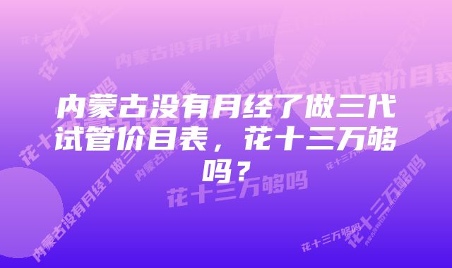 内蒙古没有月经了做三代试管价目表，花十三万够吗？