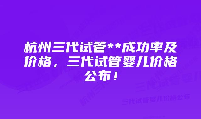 杭州三代试管**成功率及价格，三代试管婴儿价格公布！