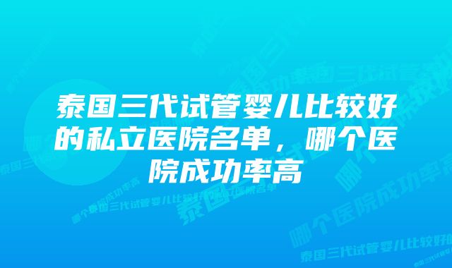 泰国三代试管婴儿比较好的私立医院名单，哪个医院成功率高