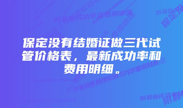 保定没有结婚证做三代试管价格表，最新成功率和费用明细。