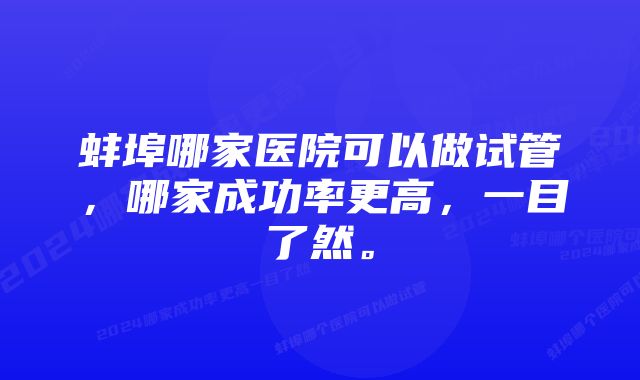 蚌埠哪家医院可以做试管，哪家成功率更高，一目了然。