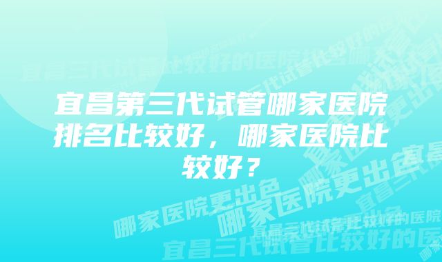 宜昌第三代试管哪家医院排名比较好，哪家医院比较好？