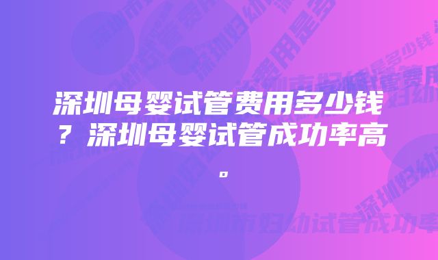 深圳母婴试管费用多少钱？深圳母婴试管成功率高。