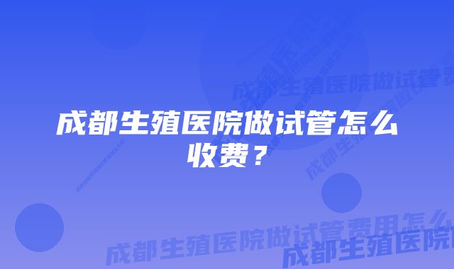 成都生殖医院做试管怎么收费？