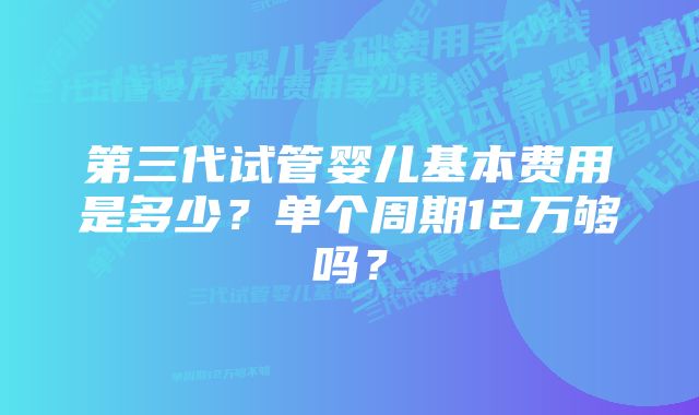 第三代试管婴儿基本费用是多少？单个周期12万够吗？