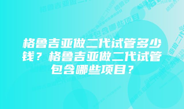 格鲁吉亚做二代试管多少钱？格鲁吉亚做二代试管包含哪些项目？