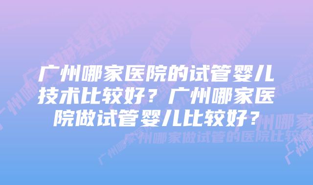 广州哪家医院的试管婴儿技术比较好？广州哪家医院做试管婴儿比较好？