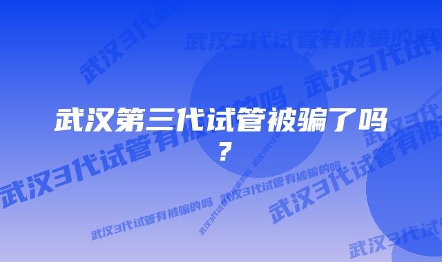 武汉第三代试管被骗了吗？