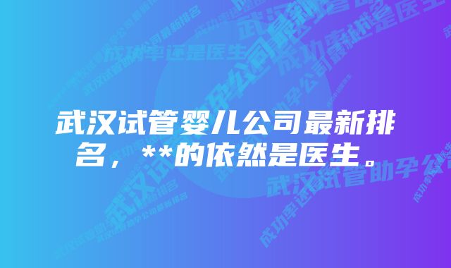 武汉试管婴儿公司最新排名，**的依然是医生。