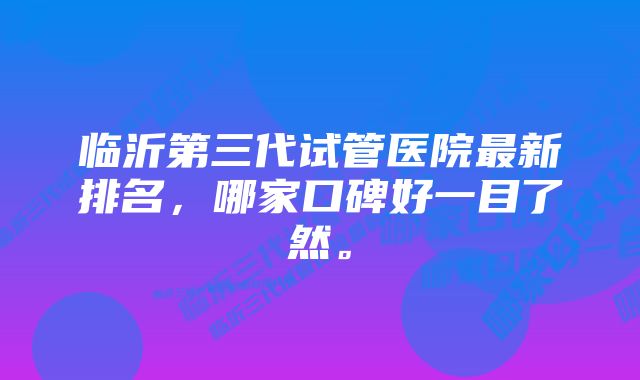 临沂第三代试管医院最新排名，哪家口碑好一目了然。