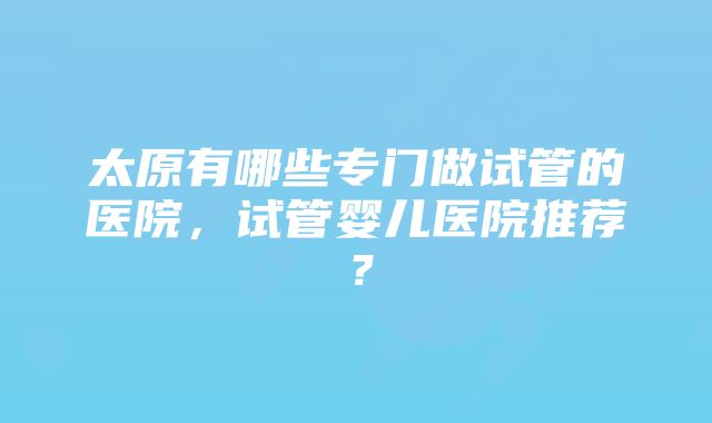 太原有哪些专门做试管的医院，试管婴儿医院推荐？