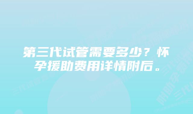 第三代试管需要多少？怀孕援助费用详情附后。