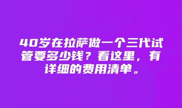 40岁在拉萨做一个三代试管要多少钱？看这里，有详细的费用清单。