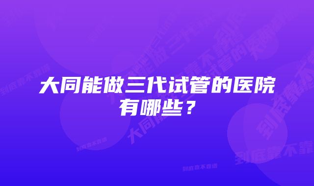 大同能做三代试管的医院有哪些？