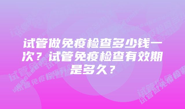 试管做免疫检查多少钱一次？试管免疫检查有效期是多久？