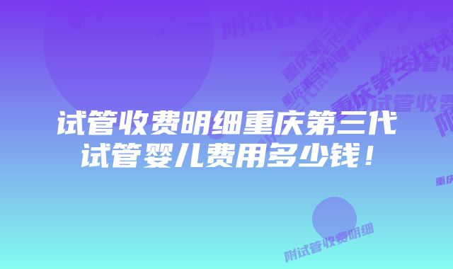 试管收费明细重庆第三代试管婴儿费用多少钱！