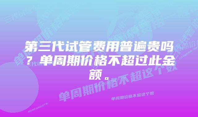 第三代试管费用普遍贵吗？单周期价格不超过此金额。