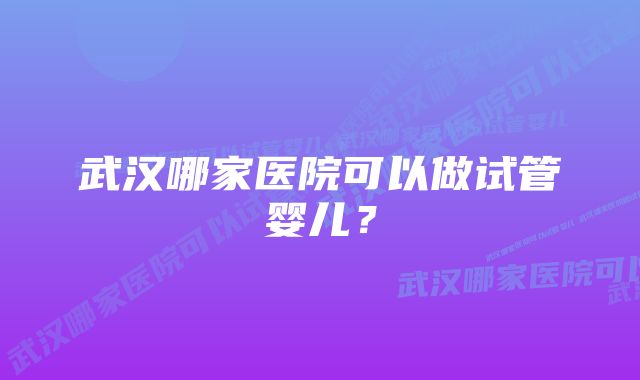 武汉哪家医院可以做试管婴儿？