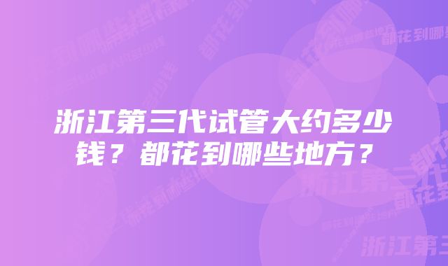 浙江第三代试管大约多少钱？都花到哪些地方？