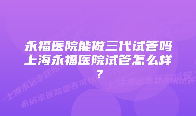 永福医院能做三代试管吗上海永福医院试管怎么样？