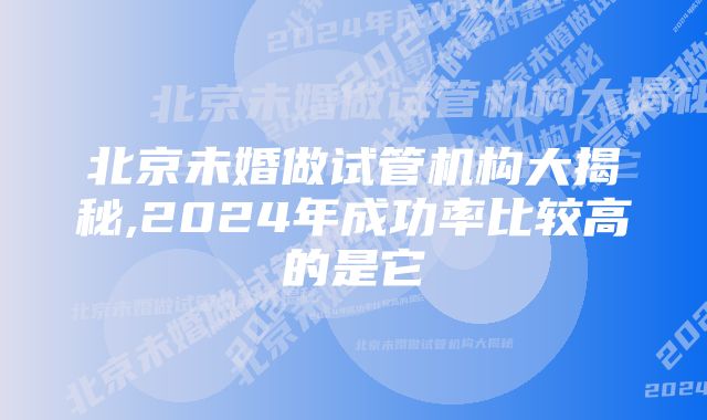 北京未婚做试管机构大揭秘,2024年成功率比较高的是它