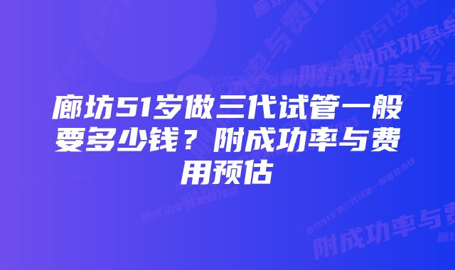 廊坊51岁做三代试管一般要多少钱？附成功率与费用预估