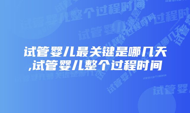 试管婴儿最关键是哪几天,试管婴儿整个过程时间