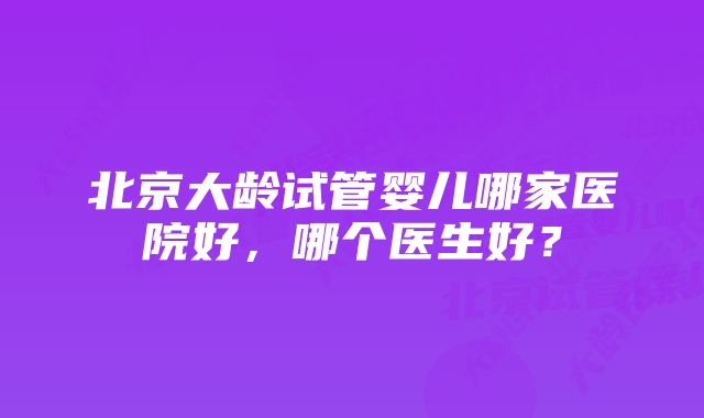 北京大龄试管婴儿哪家医院好，哪个医生好？