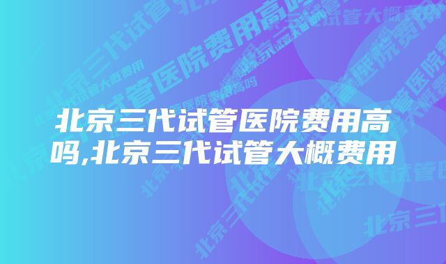 北京三代试管医院费用高吗,北京三代试管大概费用