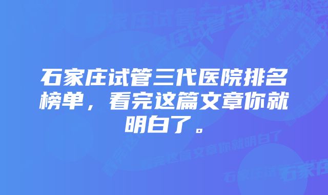 石家庄试管三代医院排名榜单，看完这篇文章你就明白了。