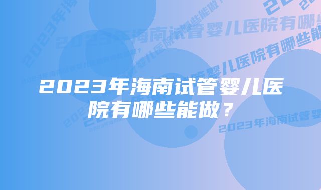 2023年海南试管婴儿医院有哪些能做？