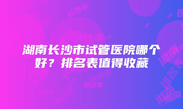 湖南长沙市试管医院哪个好？排名表值得收藏