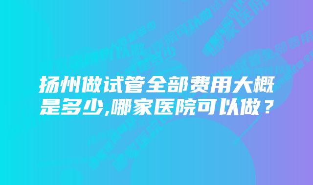 扬州做试管全部费用大概是多少,哪家医院可以做？