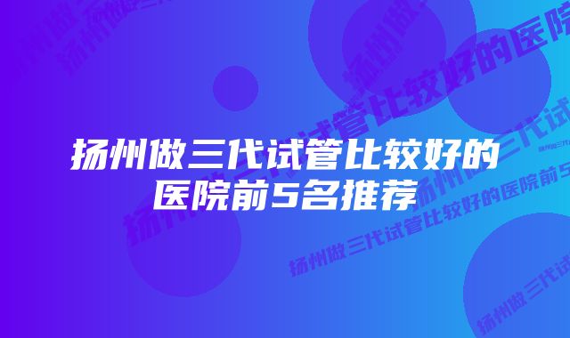 扬州做三代试管比较好的医院前5名推荐