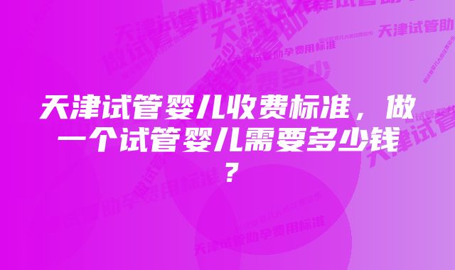 天津试管婴儿收费标准，做一个试管婴儿需要多少钱？