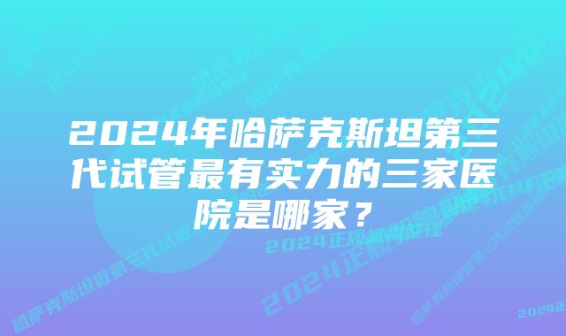 2024年哈萨克斯坦第三代试管最有实力的三家医院是哪家？