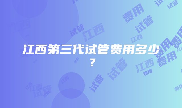 江西第三代试管费用多少？