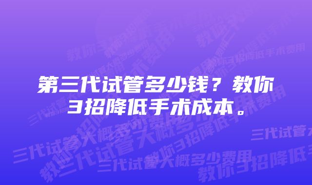 第三代试管多少钱？教你3招降低手术成本。