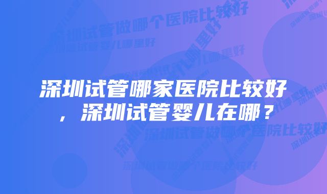 深圳试管哪家医院比较好，深圳试管婴儿在哪？