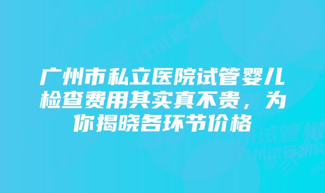 广州市私立医院试管婴儿检查费用其实真不贵，为你揭晓各环节价格