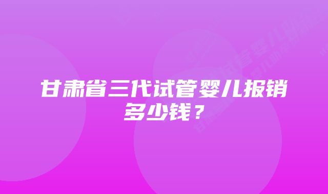 甘肃省三代试管婴儿报销多少钱？