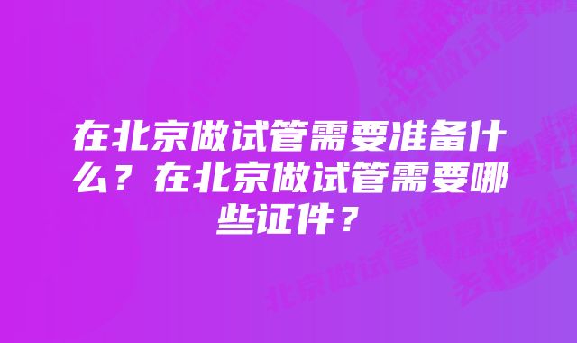 在北京做试管需要准备什么？在北京做试管需要哪些证件？