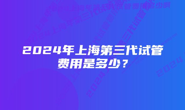 2024年上海第三代试管费用是多少？