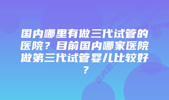 国内哪里有做三代试管的医院？目前国内哪家医院做第三代试管婴儿比较好？