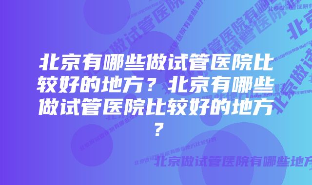 北京有哪些做试管医院比较好的地方？北京有哪些做试管医院比较好的地方？